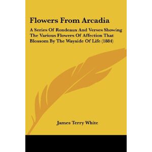 White, James Terry - Flowers From Arcadia: A Series Of Rondeaux And Verses Showing The Various Flowers Of Affection That Blossom By The Wayside Of Life (1884)