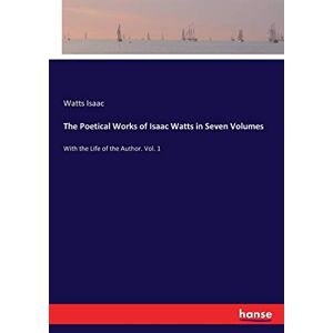 Isaac Watts - The Poetical Works of Isaac Watts in Seven Volumes: With the Life of the Author. Vol. 1