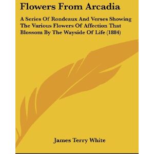 White, James Terry - Flowers From Arcadia: A Series Of Rondeaux And Verses Showing The Various Flowers Of Affection That Blossom By The Wayside Of Life (1884)