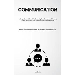 Annette Fay - Communication: A Comprehensive Manual For Enhancing Your Interpersonal Acumen, Oratory Skills, And Verbal Communication In Social Contexts (Enhance ... And Refine Your Conversational Skills)