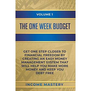 Income Mastery - The One-Week Budget: Get One Step Closer to Financial Freedom by Creating an Easy Money Management System That Will Help You Make More Money and Keep You Debt Free Volume 1