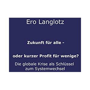 Ero Langlotz - Zukunft für alle - oder kurzer Profit für wenige?: DIE GLOBALE KRISE ALS SCHLÜSSEL ZUM SYSTEMWECHSEL