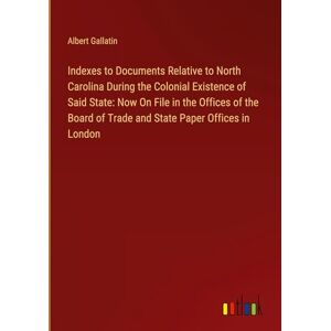 Albert Gallatin - Indexes to Documents Relative to North Carolina During the Colonial Existence of Said State: Now On File in the Offices of the Board of Trade and State Paper Offices in London