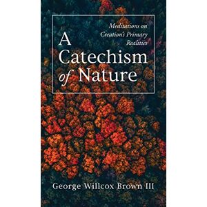 Brown, George Willcox III - A Catechism of Nature: Meditations on Creation's Primary Realities