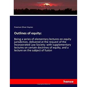 Haynes, Freeman Oliver Haynes - Outlines of equity:: Being a series of elementary lectures on equity jurisdiction, delivered at the request of the Incorporated Law Society: with ... and a lecture on the subject of fusion