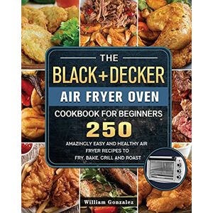 William Gonzalez - The BLACK+DECKER Air Fryer Oven Cookbook For Beginners: 250 Amazingly Easy And Healthy Air Fryer Recipes To Fry, Bake, Grill And Roast