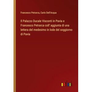 Francesco Petrarca - Il Palazzo Ducale Visconti in Pavia e Francesco Petrarca coll' aggiunta di una lettera del medesimo in lode del soggiorno di Pavia