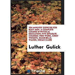 Luther Gulick - Ten Minutes' Exercise for Busy Men, a Complete Course in Physical Education; Five Separate Courses: Free Work, Chest Weights, Dumb Bells, Wands, Indian Clubs