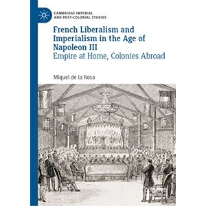 Miquel de la Rosa - French Liberalism and Imperialism in the Age of Napoleon III: Empire at Home, Colonies Abroad (Cambridge Imperial and Post-Colonial Studies)