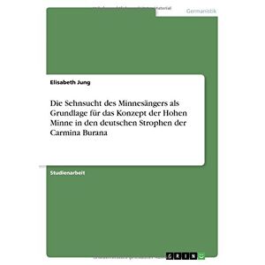 Elisabeth Jung - Die Sehnsucht des Minnesängers als Grundlage für das Konzept der Hohen Minne in den deutschen Strophen der Carmina Burana