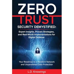 Knowings, L. D. - ZERO TRUST SECURITY DEMYSTIFIED: Expert Insights, Proven Strategies, and Real World Implementations for Digital Defense: Your Roadmap to a Resilient Network and Unparalleled Data Protection