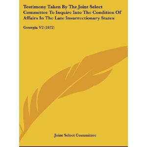 Joint Select Committee - Testimony Taken By The Joint Select Committee To Inquire Into The Condition Of Affairs In The Late Insurrectionary States: Georgia V2 (1872)