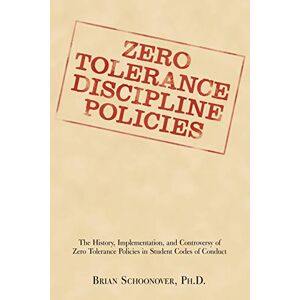 Brian Schoonover PhD - Zero Tolerance Discipline Policies: The History, Implementation, And Controversy Of Zero Tolerance Policies In Student Codes Of Conduct