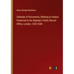 Sweetman, Henry Savage - Calendar of Documents, Relating to Ireland, Preserved in her Majesty's Public Record Office, London, 1252-1284