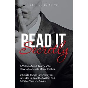 Smith, John J. - Read It Secretly: A Veteran Shark Teaches You How to Dominate Office Politics. Ultimate Tactics for Employees in Order to Beat the System and Achieve Your Life Goals.