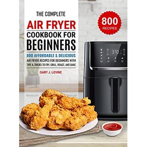 Gary J. Levine - The Complete Air Fryer Cookbook For Beginners: 800 Affordable and Delicious Air Fryer Recipes for Beginners with Tips & Tricks to Fry, Grill, Roast, and Bake