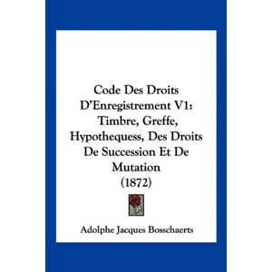 Bosschaerts, Adolphe Jacques - Code Des Droits D'Enregistrement V1: Timbre, Greffe, Hypothequess, Des Droits De Succession Et De Mutation (1872)