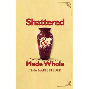 Felder, Tina Marie - Shattered & Made Whole: Failures Don't Break Us-They Refine Our Success