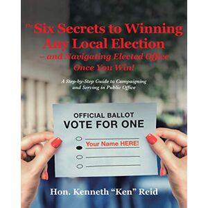 Ken Reid, Hon. Kenneth - The 6 Secrets to Winning Any Local Election - and Navigating Elected Office Once You Win!: A Step-by-Step Guide to Campaigning and Serving in Public Office