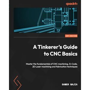 Samer Najia - A Tinkerer's Guide to CNC Basics: Master the fundamentals of CNC machining, G-Code, 2D Laser machining and fabrication techniques