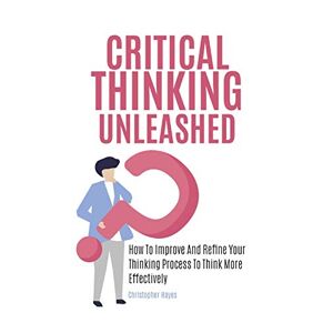 Christopher Hayes - Critical Thinking Unleashed: How To Improve And Refine Your Thinking Process To Think More Effectively