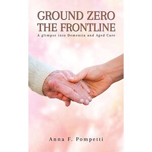 Pompetti, Anna F. - Ground Zero - The Frontline: A glimpse into Dementia and Aged Care