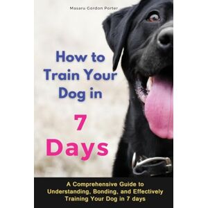 Porter, Masaru Gordon - How to Train Your Dog in 7 Days-A Comprehensive Guide to Understanding, Bonding, and Effectively Training Your Dog in 7 days: Includes Case Studies and Common Scenarios Encountered in Dog Training