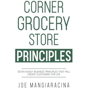 Joe Mangiaracina - Corner Grocery Store Principles: Seven Family Business Principles That Will Create Customers For Life