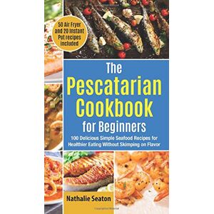Nathalie Seaton - The Pescatarian Cookbook for Beginners: 100 Delicious Simple Seafood Recipes for Healthier Eating Without Skimping on Flavor (50 Air Fryer and 20 Instant Pot recipes included)