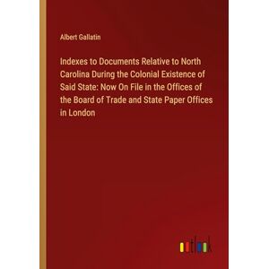 Albert Gallatin - Indexes to Documents Relative to North Carolina During the Colonial Existence of Said State: Now On File in the Offices of the Board of Trade and State Paper Offices in London