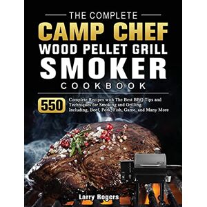 Larry Rogers - The Complete Camp Chef Wood Pellet Grill & Smoker Cookbook: 550 Complete Recipes with The Best BBQ Tips and Techniques for Smoking and Grilling. Including, Beef, Pork, Fish, Game, and Many More