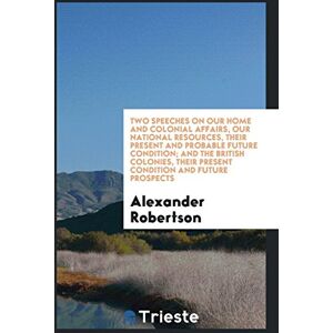 Alexander Robertson - Two speeches on our home and colonial affairs, our national resources, their present and probable future condition; and The British colonies, their present condition and future prospects