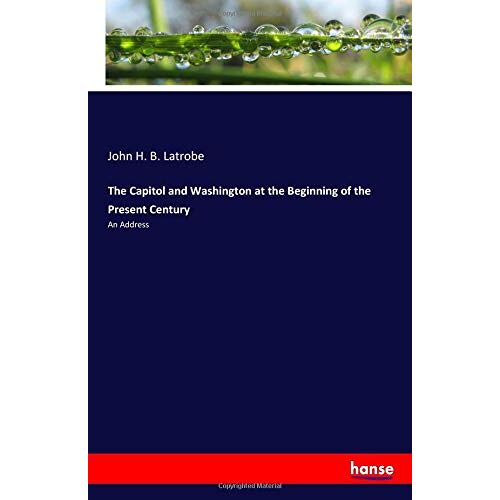 Latrobe, John H. B. Latrobe – The Capitol and Washington at the Beginning of the Present Century: An Address