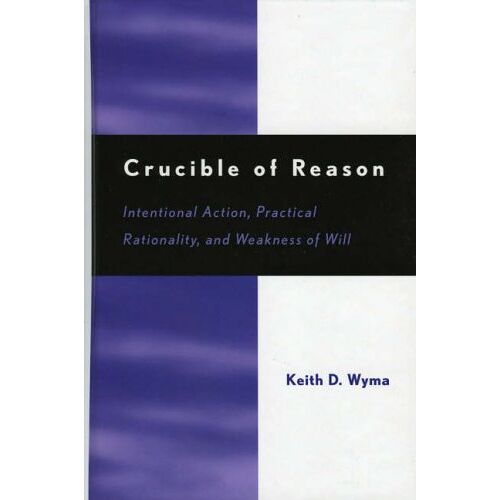 Wyma, Keith D. – Crucible of Reason: Intentional Action, Practical Rationality, and Weakness of Will