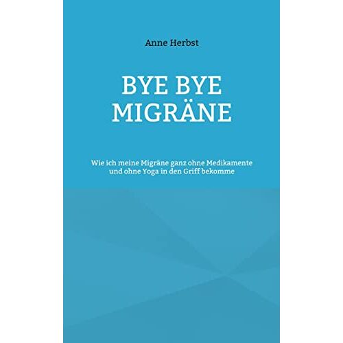 Anne Herbst – Bye bye Migräne: Wie ich meine Migräne ganz ohne Medikamente und ohne Yoga in den Griff bekomme