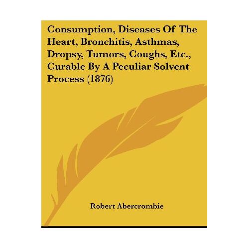 Robert Abercrombie – Consumption, Diseases Of The Heart, Bronchitis, Asthmas, Dropsy, Tumors, Coughs, Etc., Curable By A Peculiar Solvent Process (1876)