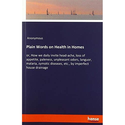 Anonymous – Plain Words on Health in Homes: or, How we daily invite head-ache, loss of appetite, paleness, unpleasant odors, languor, malaria, zymotic diseases, etc., by imperfect house drainage