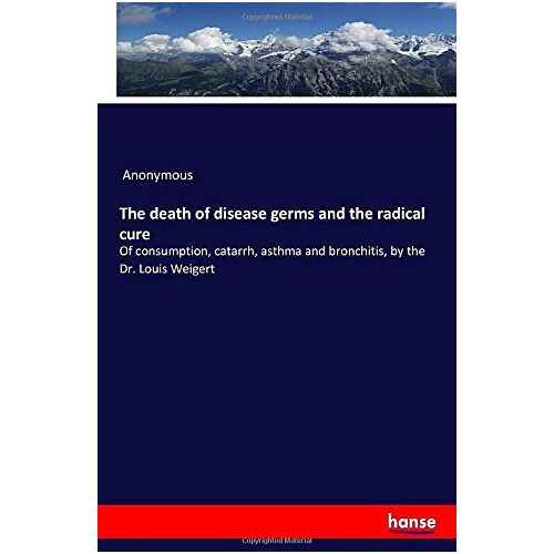 Anonymous Anonymous – The death of disease germs and the radical cure: Of consumption, catarrh, asthma and bronchitis, by the Dr. Louis Weigert