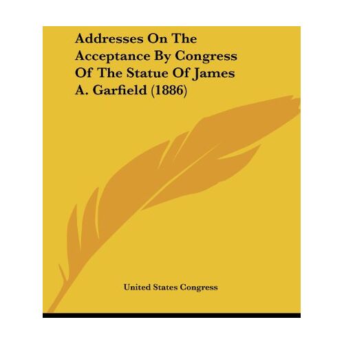 United States Congress – Addresses On The Acceptance By Congress Of The Statue Of James A. Garfield (1886)