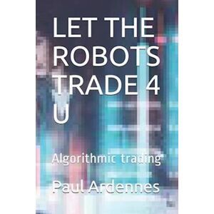 Paul Ardennes Let The Robots Trade 4 U: Algorithmic Trading