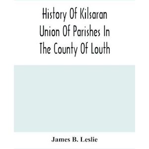 James B. Leslie History Of Kilsaran Union Of Parishes In The County Of Louth, Being A History Of The Parishes Of Kilsaran, Gernonstown, Stabannon, Manfieldstown, And Dromiskin, With Many Particulars Relating To The Parishes Of Richardstown, Dromin, And Da