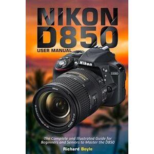 Richard Boyle Nikon D850 User Manual: The Complete And Illustrated Guide For Beginners And Seniors To Master The D850