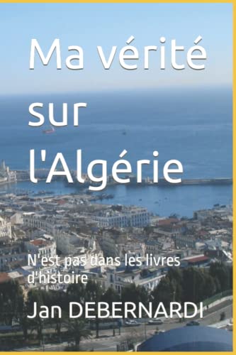 Jan DEBERNARDI Ma Vérité Sur L'Algérie: N'Est Pas Dans Les Livres D'Histoire