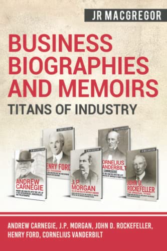 J.R. MacGregor Business Biographies And Memoirs - Titans Of Industry: Andrew Carnegie, J.P. Morgan, John D. Rockefeller, Henry Ford, Cornelius Vanderbilt