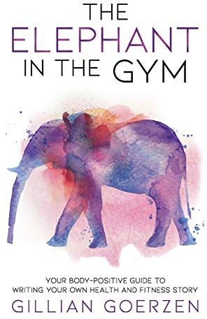 Gillian Goerzen The Elephant In The Gym: Your Body-Positive Guide To Writing Your Own Health And Fitness Story