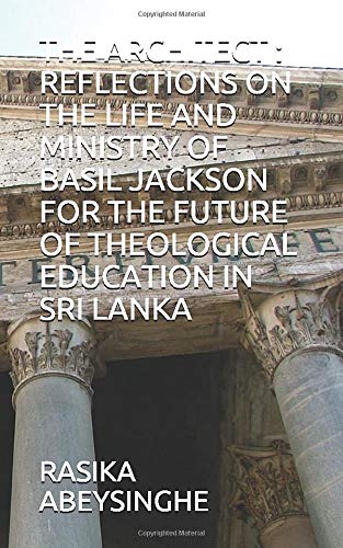 RASIKA ABEYSINGHE The Architect : Reflections On The Life And Ministry Of Basil Jackson For The Future Of Theological Education In Sri Lanka