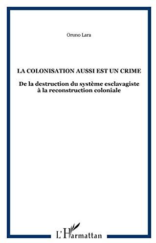 Oruno Lara La Colonisation Aussi Est Un Crime: De La Destruction Du Système Esclavagiste À La Reconstruction Coloniale