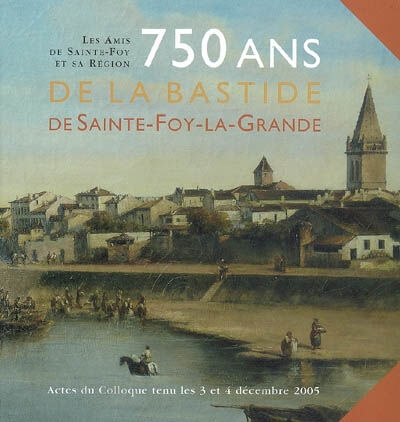 750 ans de la Bastide de Sainte-Foy-la-Grande : actes du colloque, 3-4 décembre 2005  amis de sainte-foy et région Entre-deux-mers