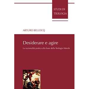 Arturo Bellocq Desiderare E Agire. La Razionalità Pratica Alla Base Della Teologia Morale