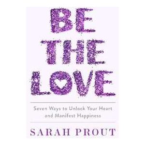 Sarah Prout Be The Love: Seven Ways To Unlock Your Heart And Manifest Happiness